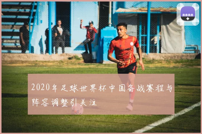 2020年足球世界杯中国备战赛程与阵容调整引关注