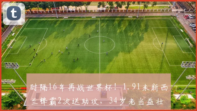时隔16年再战世界杯！1.91米新西兰锋霸2次送助攻，34岁老当益壮