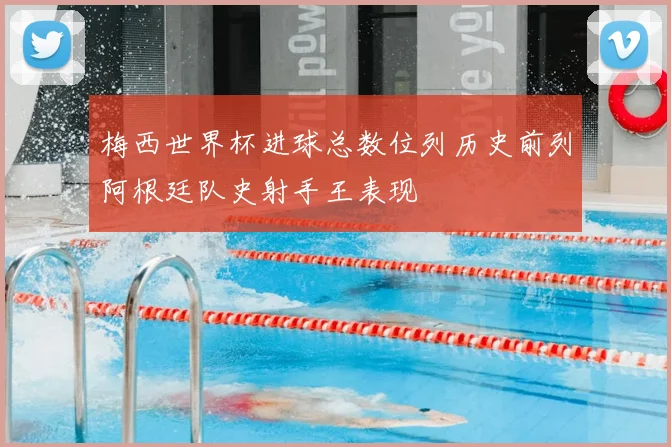 梅西世界杯进球总数位列历史前列阿根廷队史射手王表现