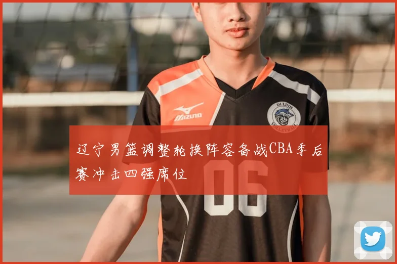 辽宁男篮调整轮换阵容备战CBA季后赛冲击四强席位