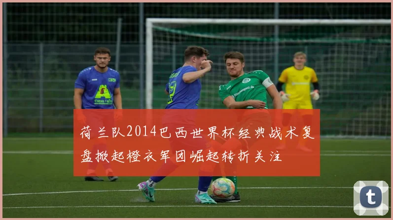 荷兰队2014巴西世界杯经典战术复盘掀起橙衣军团崛起转折关注