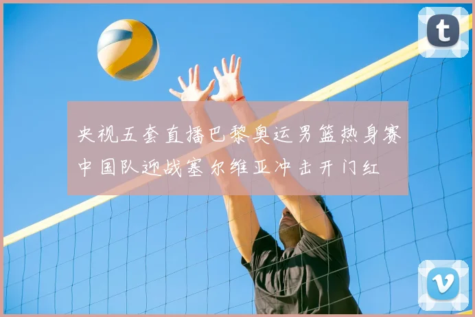 央视五套直播巴黎奥运男篮热身赛中国队迎战塞尔维亚冲击开门红