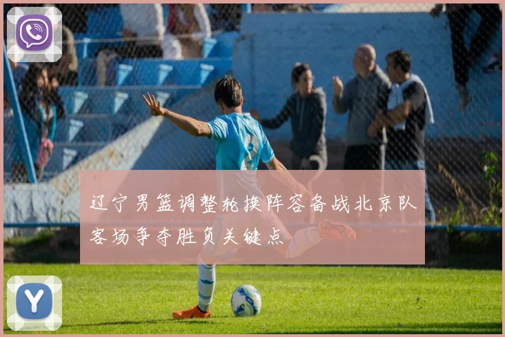 辽宁男篮调整轮换阵容备战北京队客场争夺胜负关键点