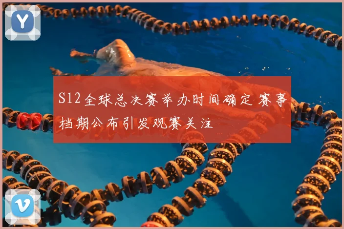 S12全球总决赛举办时间确定 赛事档期公布引发观赛关注