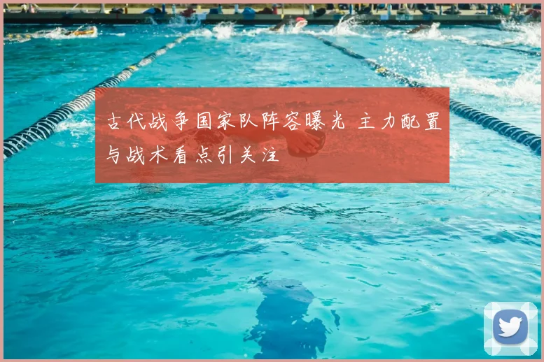 古代战争国家队阵容曝光 主力配置与战术看点引关注