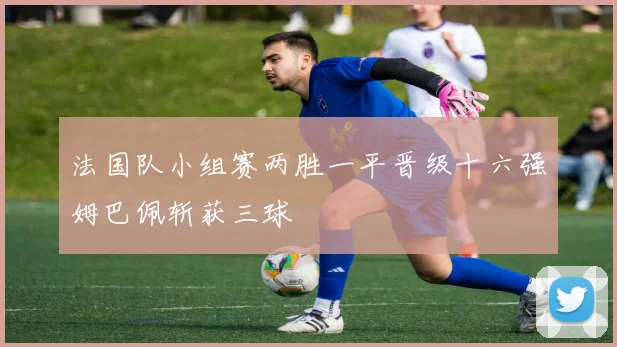 法国队小组赛两胜一平晋级十六强姆巴佩斩获三球