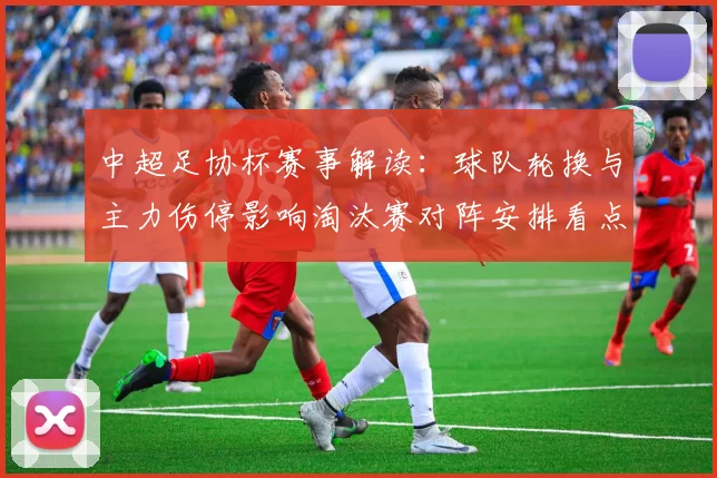 中超足协杯赛事解读：球队轮换与主力伤停影响淘汰赛对阵安排看点
