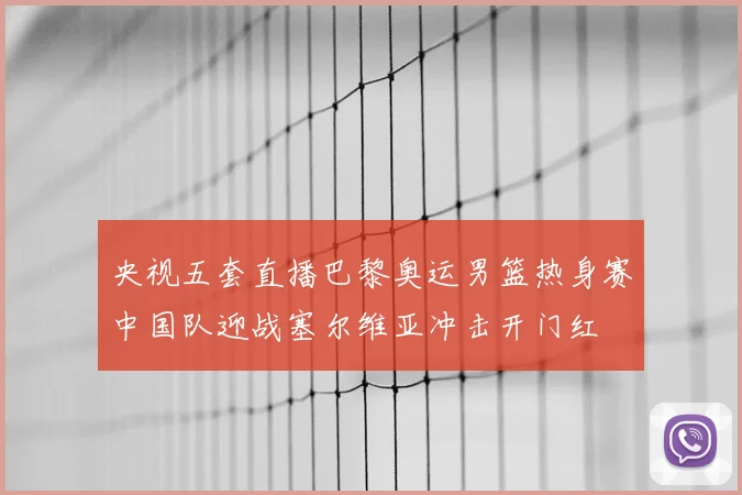 央视五套直播巴黎奥运男篮热身赛中国队迎战塞尔维亚冲击开门红