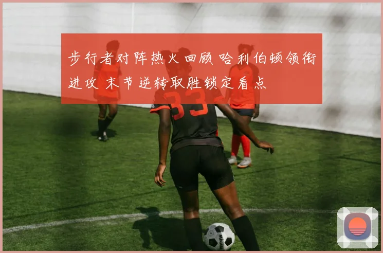 步行者对阵热火回顾 哈利伯顿领衔进攻 末节逆转取胜锁定看点