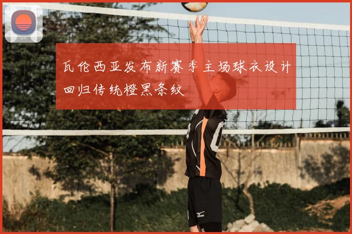 瓦伦西亚发布新赛季主场球衣设计回归传统橙黑条纹