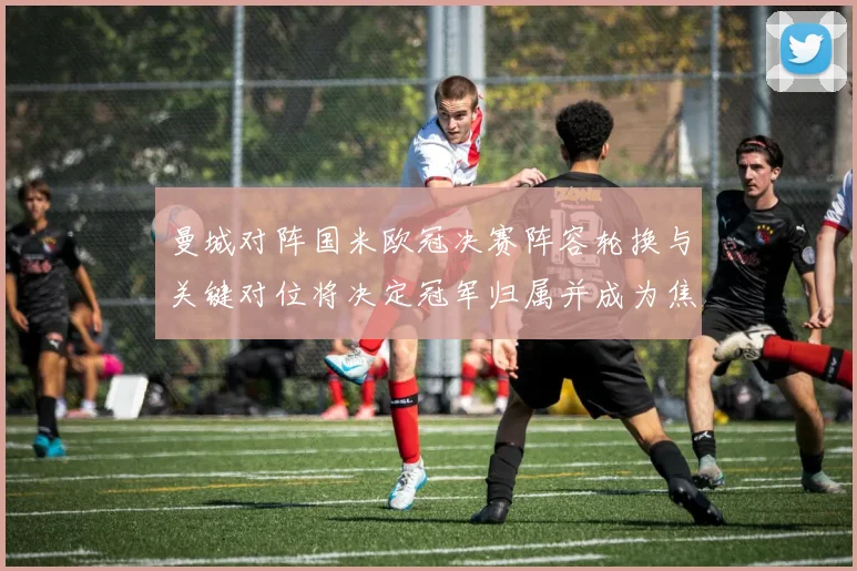 曼城对阵国米欧冠决赛阵容轮换与关键对位将决定冠军归属并成为焦点