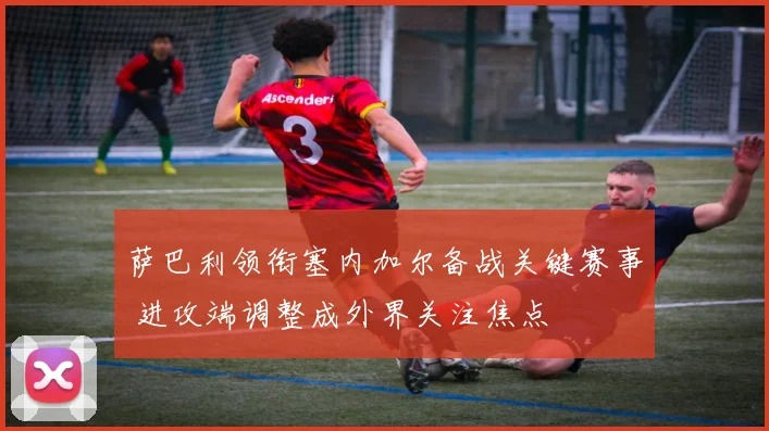 萨巴利领衔塞内加尔备战关键赛事 进攻端调整成外界关注焦点