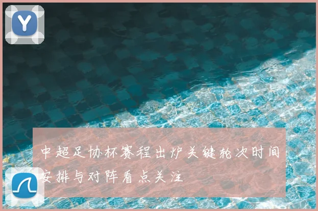 中超足协杯赛程出炉关键轮次时间安排与对阵看点关注