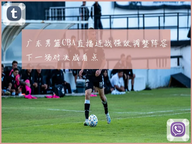 广东男篮CBA直播连战强敌调整阵容下一场对决成看点