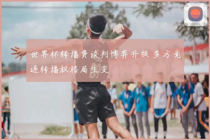 世界杯转播费谈判博弈升级 多方竞逐转播权格局生变