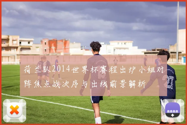荷兰队2014世界杯赛程出炉小组对阵焦点战次序与出线前景解析