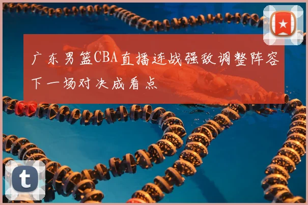 广东男篮CBA直播连战强敌调整阵容下一场对决成看点