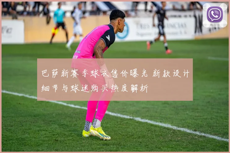 巴萨新赛季球衣售价曝光 新款设计细节与球迷购买热度解析