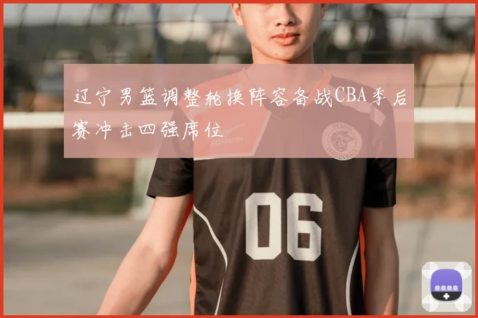 辽宁男篮调整轮换阵容备战CBA季后赛冲击四强席位