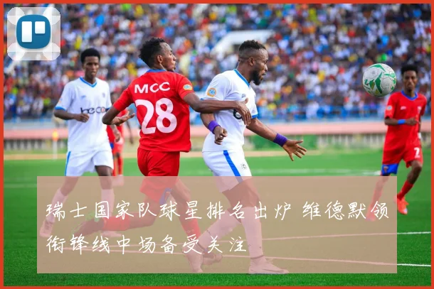 瑞士国家队球星排名出炉 维德默领衔锋线中场备受关注