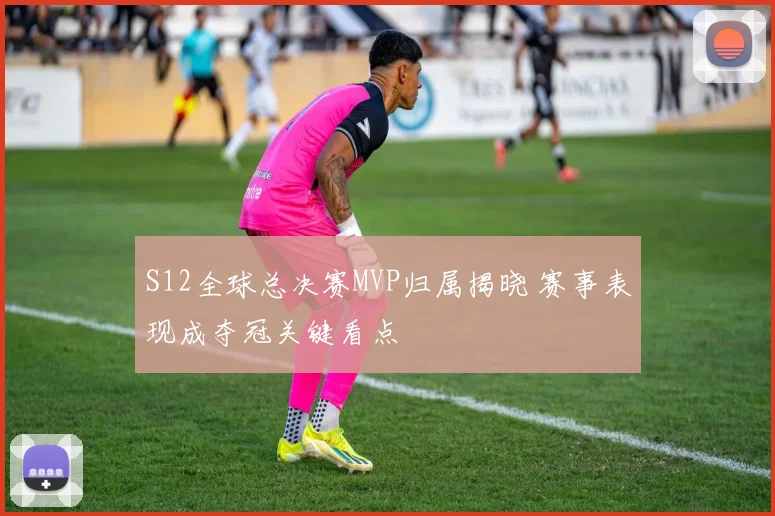 S12全球总决赛MVP归属揭晓 赛事表现成夺冠关键看点