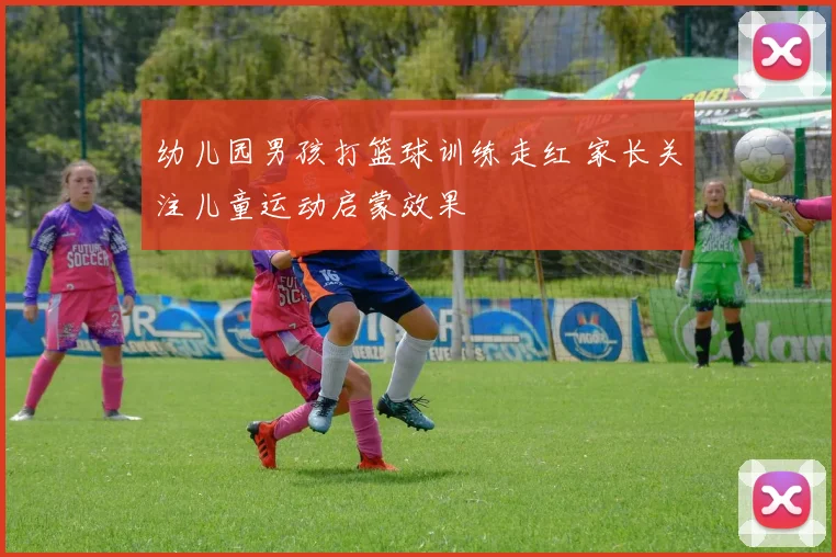 幼儿园男孩打篮球训练走红 家长关注儿童运动启蒙效果