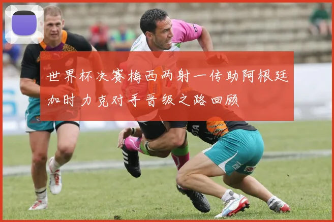 世界杯决赛梅西两射一传助阿根廷加时力克对手晋级之路回顾