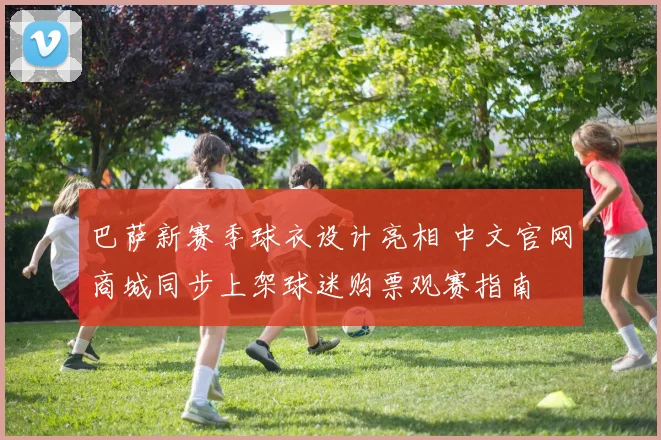 巴萨新赛季球衣设计亮相 中文官网商城同步上架球迷购票观赛指南