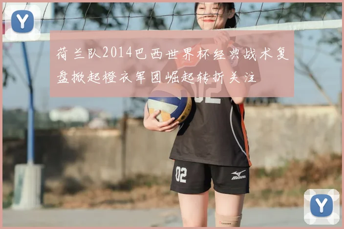 荷兰队2014巴西世界杯经典战术复盘掀起橙衣军团崛起转折关注